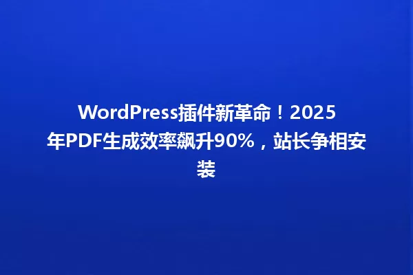 WordPress插件新革命!2025年PDF生成效率飙升90%,站长争相安装 一