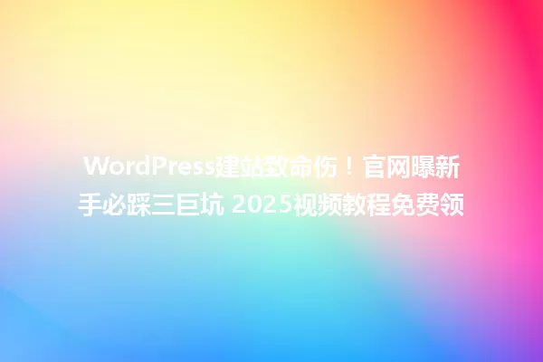 WordPress建站致命伤!官网曝新手必踩三巨坑 2025视频教程免费领 一