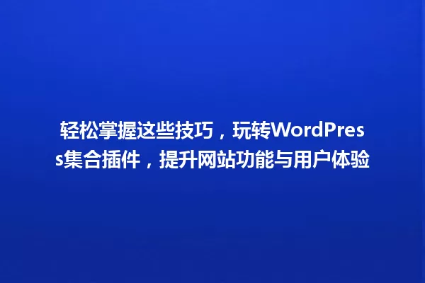 轻松掌握这些技巧,玩转WordPress集合插件,提升网站功能与用户体验 一