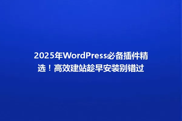 2025年WordPress必备插件精选!高效建站趁早安装别错过 一