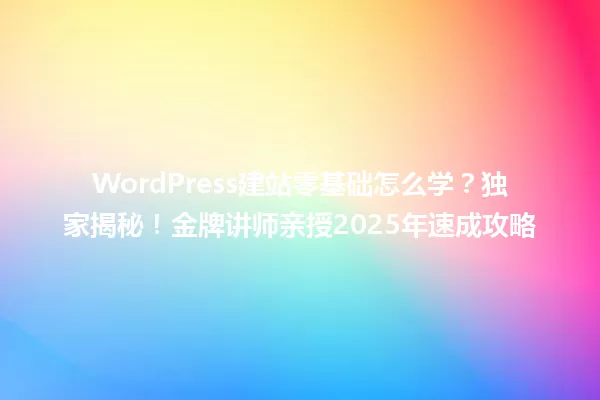 WordPress建站零基础怎么学?独家揭秘!金牌讲师亲授2025年速成攻略 一