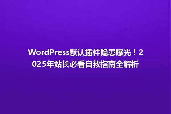 WordPress默认插件隐患曝光!2025年站长必看自救指南全解析 一
