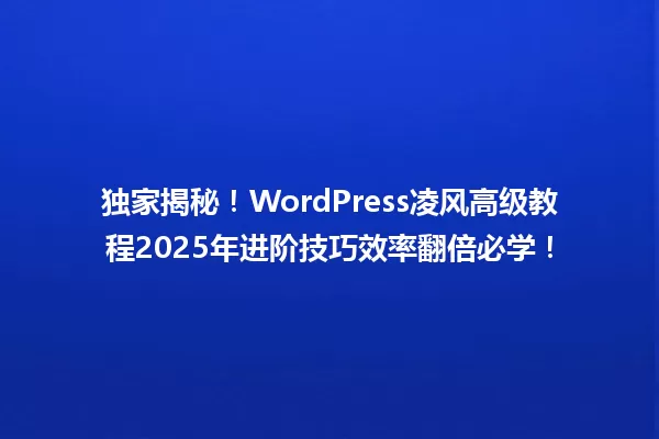 独家揭秘!WordPress凌风高级教程2025年进阶技巧效率翻倍必学! 一