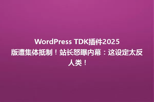 WordPress TDK插件2025版遭集体抵制!站长怒曝内幕:这设定太反人类! 一
