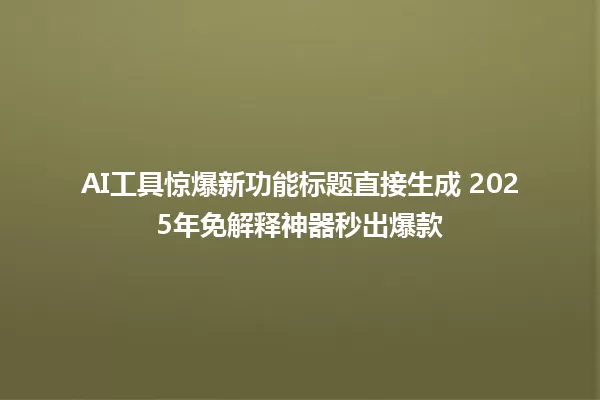 AI工具惊爆新功能标题直接生成 2025年免解释神器秒出爆款 一