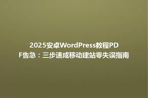2025安卓WordPress教程PDF告急:三步速成移动建站零失误指南 一