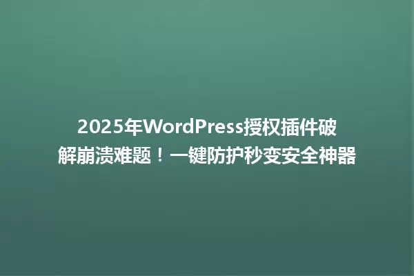 2025年WordPress授权插件破解崩溃难题!一键防护秒变安全神器 一