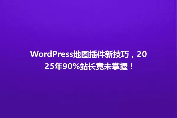 WordPress地图插件新技巧,2025年90%站长竟未掌握! 一