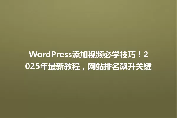 WordPress添加视频必学技巧!2025年最新教程,网站排名飙升关键 一