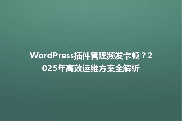 WordPress插件管理频发卡顿?2025年高效运维方案全解析 一