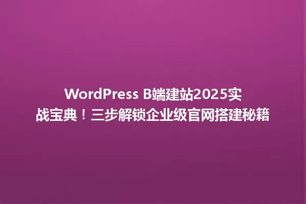 WordPress B端建站2025实战宝典!三步解锁企业级官网搭建秘籍 一