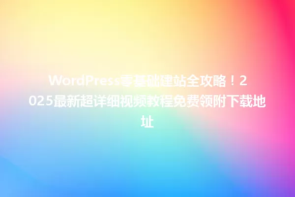 WordPress零基础建站全攻略!2025最新超详细视频教程免费领附下载地址 一