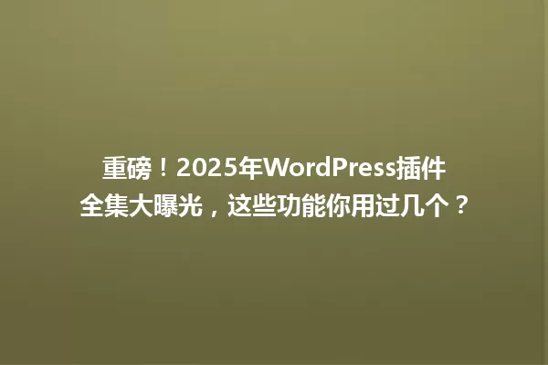 重磅!2025年WordPress插件全集大曝光,这些功能你用过几个? 一