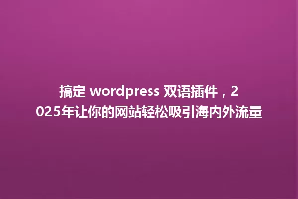 搞定 wordpress 双语插件,2025年让你的网站轻松吸引海内外流量 一