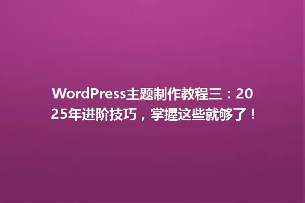 WordPress主题制作教程三:2025年进阶技巧,掌握这些就够了! 一