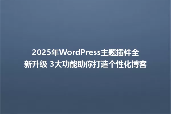 2025年WordPress主题插件全新升级 3大功能助你打造个性化博客 一