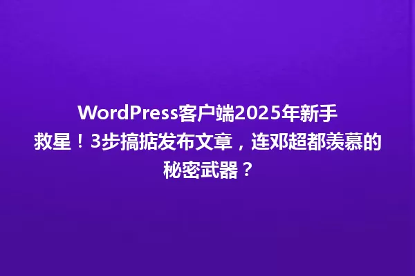 WordPress客户端2025年新手救星!3步搞掂发布文章,连邓超都羡慕的秘密武器? 一