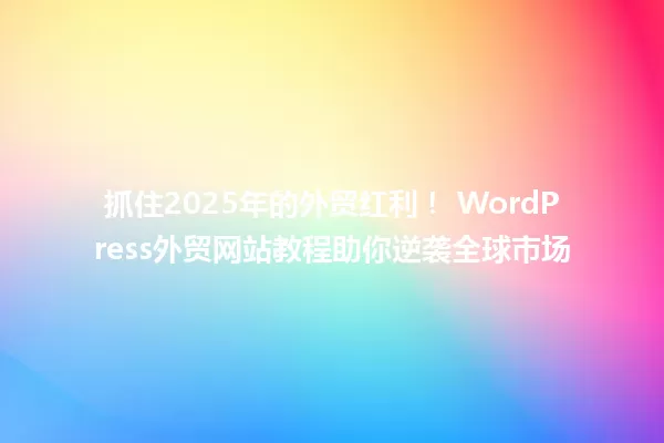 抓住2025年的外贸红利！ WordPress外贸网站教程助你逆袭全球市场 一