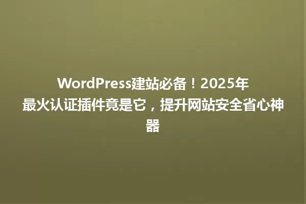 WordPress建站必备!2025年最火认证插件竟是它,提升网站安全省心神器 一