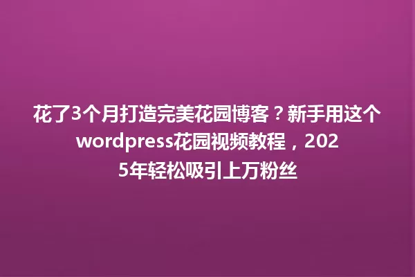 花了3个月打造完美花园博客?新手用这个wordpress花园视频教程,2025年轻松吸引上万粉丝 一