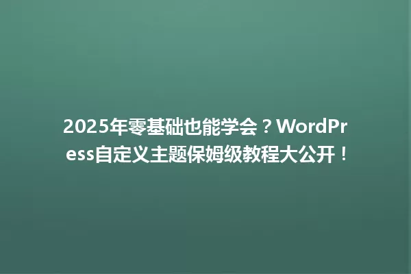 2025年零基础也能学会?WordPress自定义主题保姆级教程大公开! 一