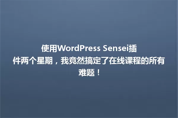 使用WordPress Sensei插件两个星期,我竟然搞定了在线课程的所有难题! 一