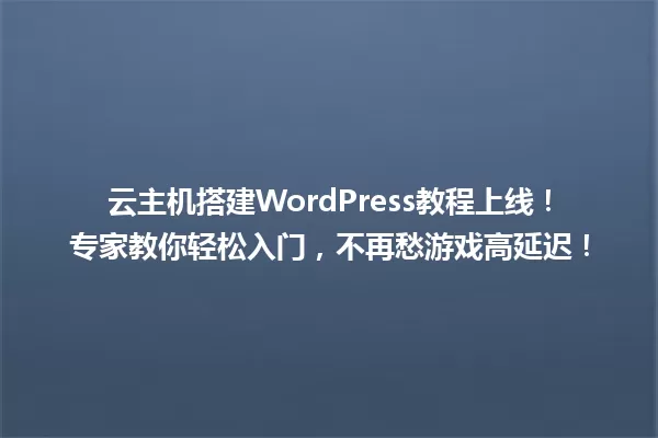 云主机搭建WordPress教程上线!专家教你轻松入门,不再愁游戏高延迟! 一