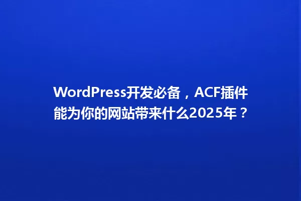 WordPress开发必备,ACF插件能为你的网站带来什么2025年? 一