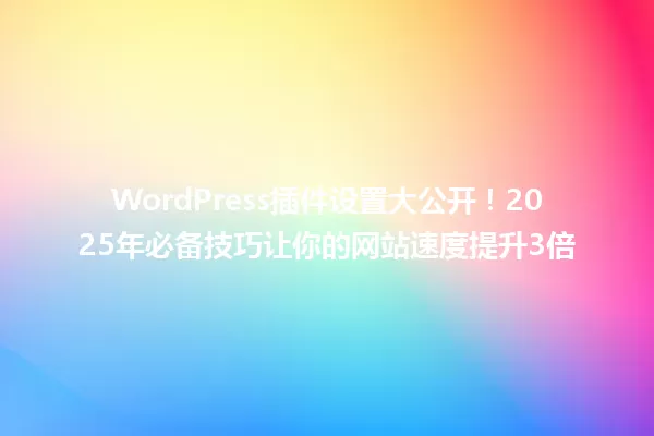 WordPress插件设置大公开!2025年必备技巧让你的网站速度提升3倍 一