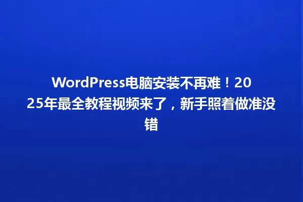 WordPress电脑安装不再难!2025年最全教程视频来了,新手照着做准没错 一