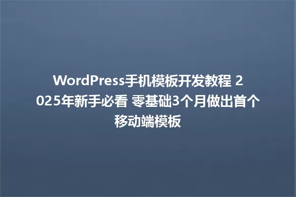WordPress手机模板开发教程 2025年新手必看 零基础3个月做出首个移动端模板 一