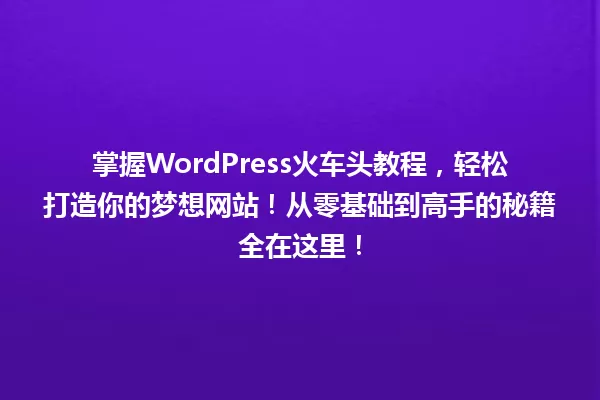 掌握WordPress火车头教程,轻松打造你的梦想网站!从零基础到高手的秘籍全在这里! 一