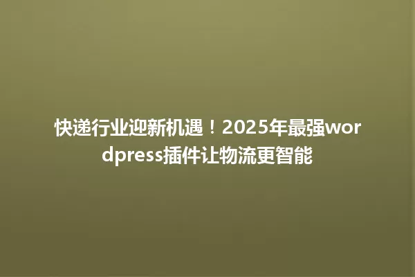 快递行业迎新机遇!2025年最强wordpress插件让物流更智能 一