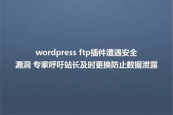 wordpress ftp插件遭遇安全漏洞 专家呼吁站长及时更换防止数据泄露 一