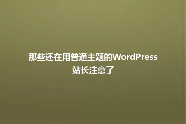 那些还在用普通主题的WordPress站长注意了 一