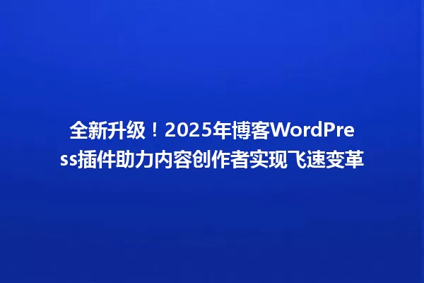 全新升级！2025年博客WordPress插件助力内容创作者实现飞速变革 一