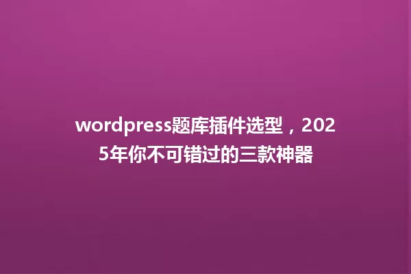 wordpress题库插件选型,2025年你不可错过的三款神器 一