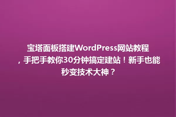 宝塔面板搭建WordPress网站教程,手把手教你30分钟搞定建站!新手也能秒变技术大神? 一
