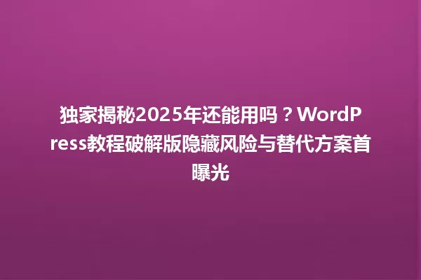 独家揭秘2025年还能用吗?WordPress教程破解版隐藏风险与替代方案首曝光 一