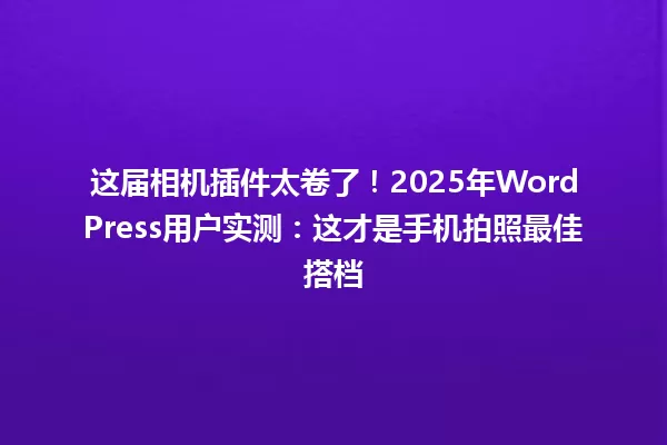 这届相机插件太卷了!2025年WordPress用户实测:这才是手机拍照最佳搭档 一