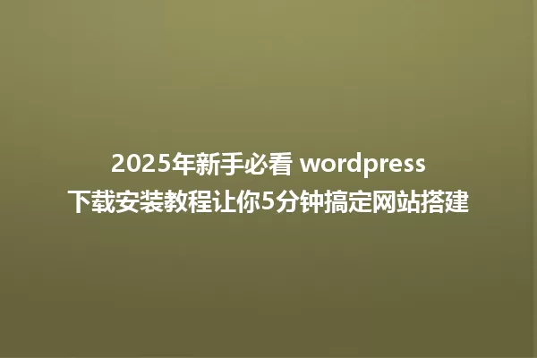 2025年新手必看 wordpress下载安装教程让你5分钟搞定网站搭建 一