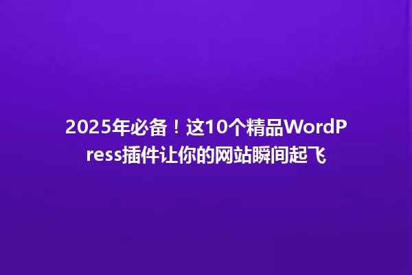 2025年必备!这10个精品WordPress插件让你的网站瞬间起飞 一