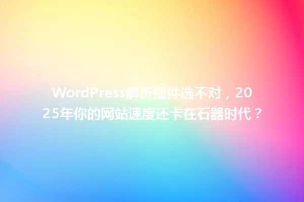 WordPress解析插件选不对，2025年你的网站速度还卡在石器时代？ 一