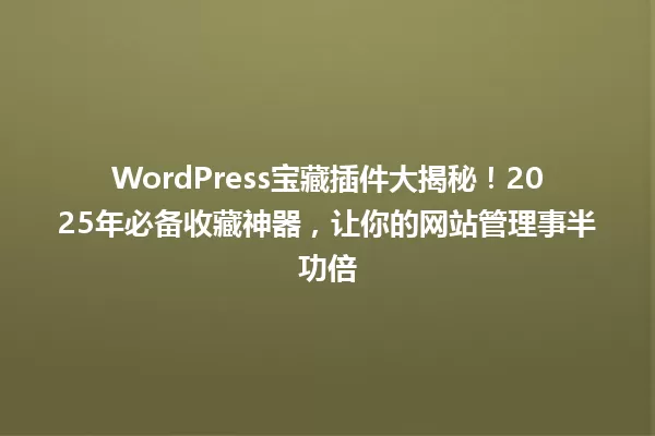 WordPress宝藏插件大揭秘!2025年必备收藏神器,让你的网站管理事半功倍 一