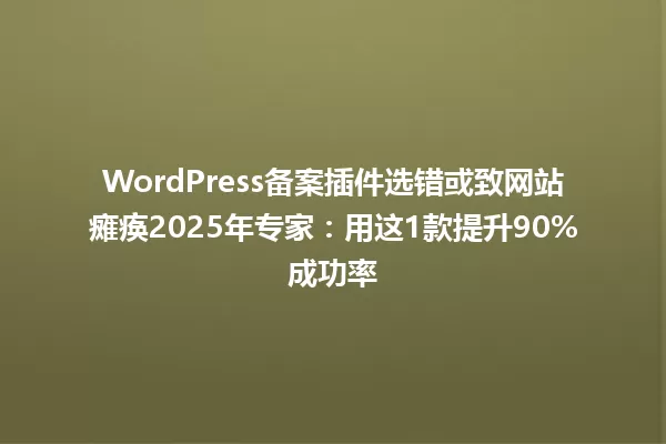 WordPress备案插件选错或致网站瘫痪2025年专家:用这1款提升90%成功率 一