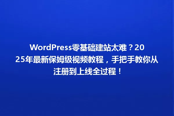 WordPress零基础建站太难?2025年最新保姆级视频教程,手把手教你从注册到上线全过程! 一