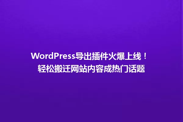 WordPress导出插件火爆上线! 轻松搬迁网站内容成热门话题 一
