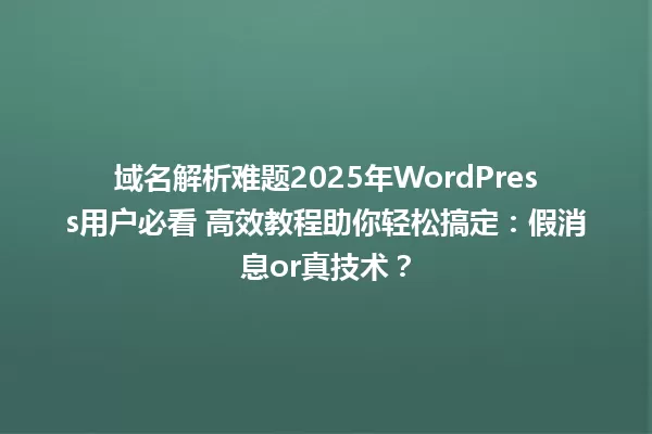 域名解析难题2025年WordPress用户必看 高效教程助你轻松搞定:假消息or真技术? 一