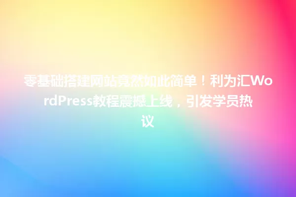 零基础搭建网站竟然如此简单!利为汇WordPress教程震撼上线,引发学员热议 一