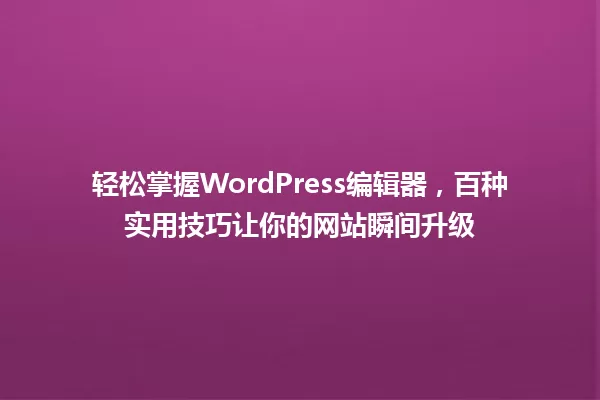 轻松掌握WordPress编辑器,百种实用技巧让你的网站瞬间升级 一
